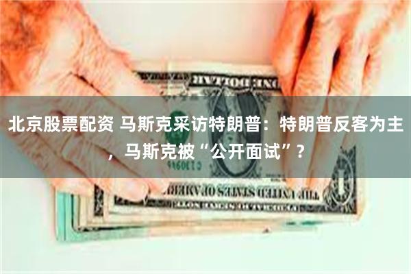 北京股票配资 马斯克采访特朗普：特朗普反客为主，马斯克被“公开面试”？