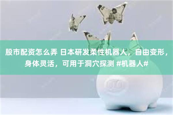 股市配资怎么弄 日本研发柔性机器人，自由变形，身体灵活，可用于洞穴探测 #机器人#