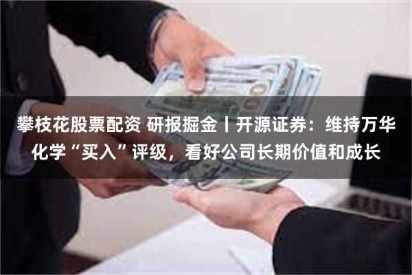 攀枝花股票配资 研报掘金丨开源证券：维持万华化学“买入”评级，看好公司长期价值和成长