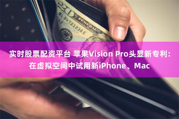 实时股票配资平台 苹果Vision Pro头显新专利：在虚拟空间中试用新iPhone、Mac