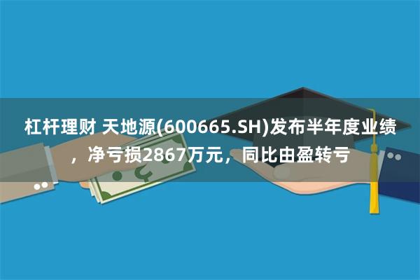 杠杆理财 天地源(600665.SH)发布半年度业绩，净亏损2867万元，同比由盈转亏