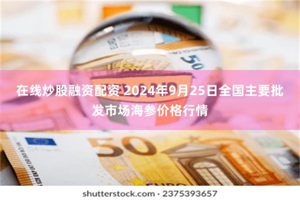 在线炒股融资配资 2024年9月25日全国主要批发市场海参价格行情