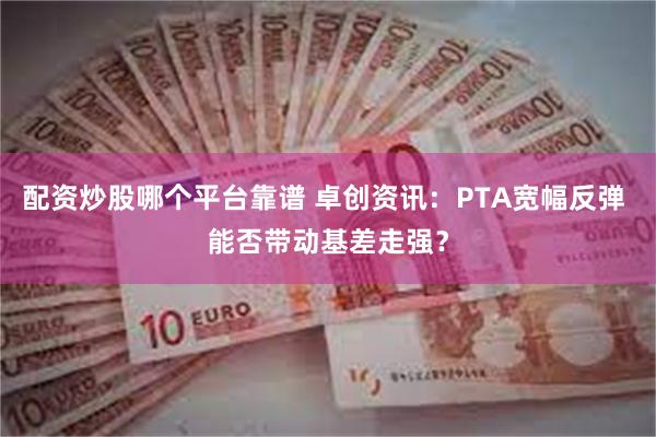 配资炒股哪个平台靠谱 卓创资讯：PTA宽幅反弹 能否带动基差走强？