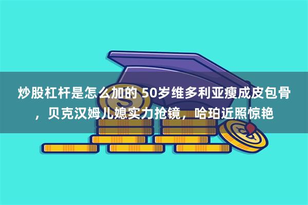 炒股杠杆是怎么加的 50岁维多利亚瘦成皮包骨，贝克汉姆儿媳实力抢镜，哈珀近照惊艳