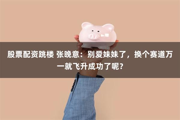 股票配资跳楼 张晚意：别爱妹妹了，换个赛道万一就飞升成功了呢？