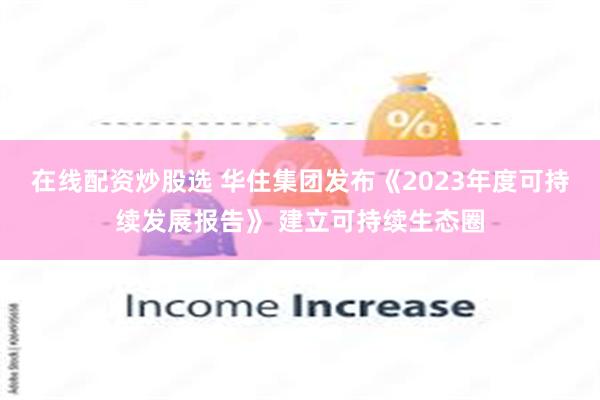 在线配资炒股选 华住集团发布《2023年度可持续发展报告》 建立可持续生态圈