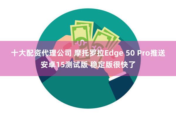 十大配资代理公司 摩托罗拉Edge 50 Pro推送安卓15测试版 稳定版很快了