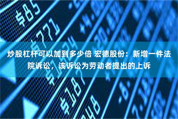 炒股杠杆可以加到多少倍 宏德股份：新增一件法院诉讼，该诉讼为劳动者提出的上诉