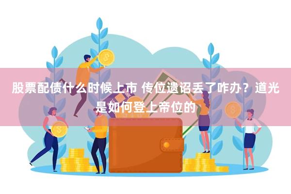 股票配债什么时候上市 传位遗诏丢了咋办？道光是如何登上帝位的