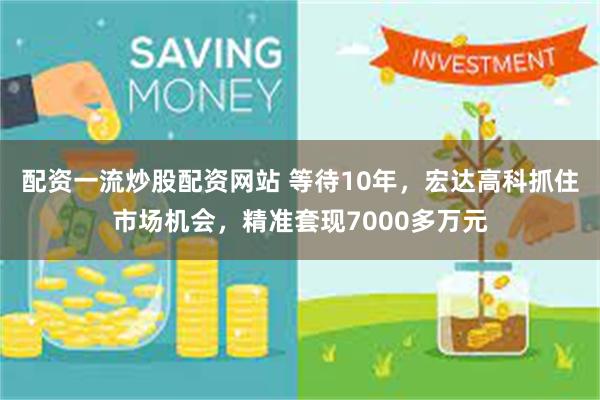 配资一流炒股配资网站 等待10年，宏达高科抓住市场机会，精准套现7000多万元