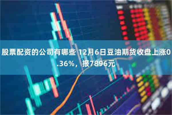 股票配资的公司有哪些 12月6日豆油期货收盘上涨0.36%，报7896元