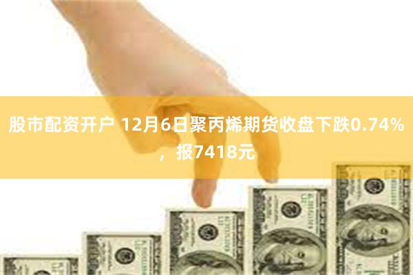 股市配资开户 12月6日聚丙烯期货收盘下跌0.74%，报7418元