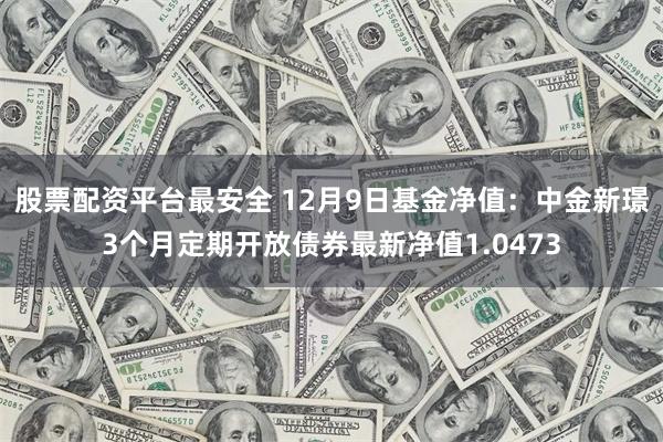 股票配资平台最安全 12月9日基金净值：中金新璟3个月定期开放债券最新净值1.0473