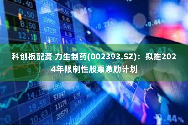 科创板配资 力生制药(002393.SZ)：拟推2024年限制性股票激励计划