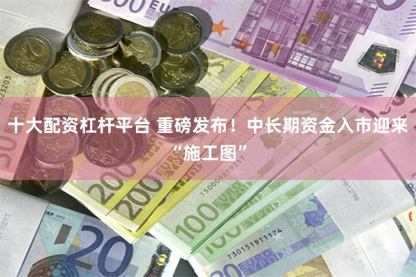 十大配资杠杆平台 重磅发布！中长期资金入市迎来“施工图”