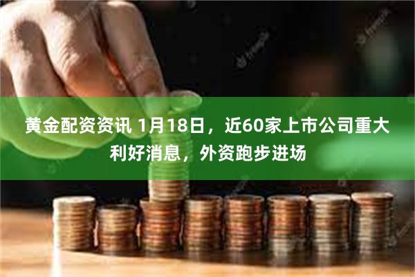 黄金配资资讯 1月18日，近60家上市公司重大利好消息，外资跑步进场