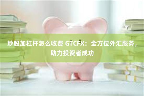 炒股加杠杆怎么收费 GTCFX：全方位外汇服务，助力投资者成功