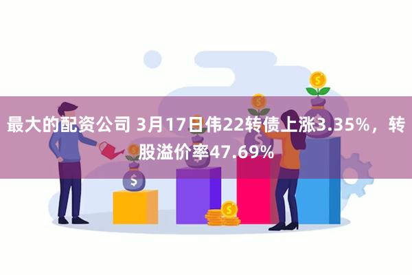 最大的配资公司 3月17日伟22转债上涨3.35%，转股溢价率47.69%