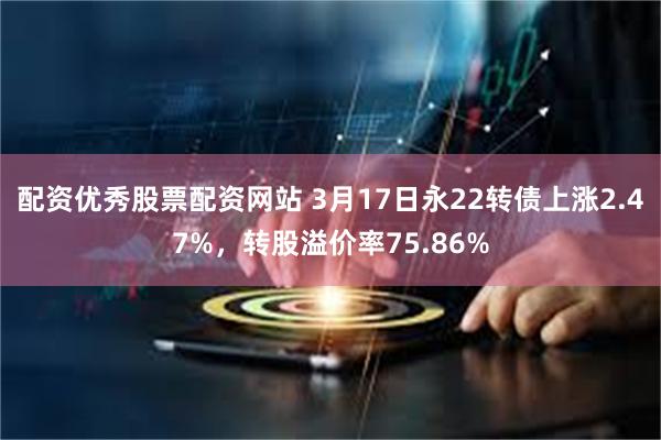 配资优秀股票配资网站 3月17日永22转债上涨2.47%，转股溢价率75.86%